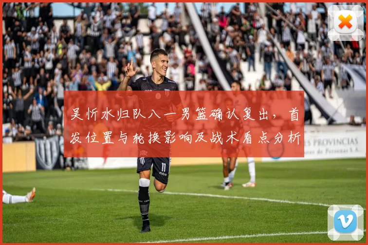 吴忻水归队八一男篮确认复出，首发位置与轮换影响及战术看点分析