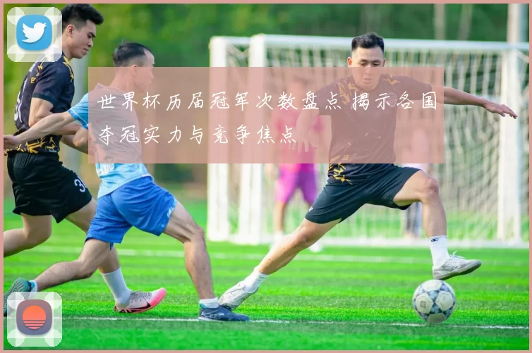 世界杯历届冠军次数盘点 揭示各国夺冠实力与竞争焦点