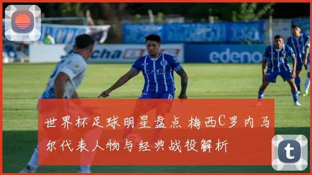 世界杯足球明星盘点 梅西C罗内马尔代表人物与经典战役解析