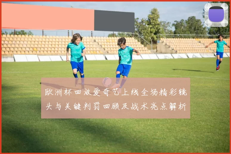 欧洲杯回放爱奇艺上线全场精彩镜头与关键判罚回顾及战术亮点解析