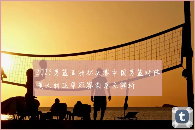 2025男篮亚洲杯决赛中国男篮对阵澳大利亚争冠赛前看点解析