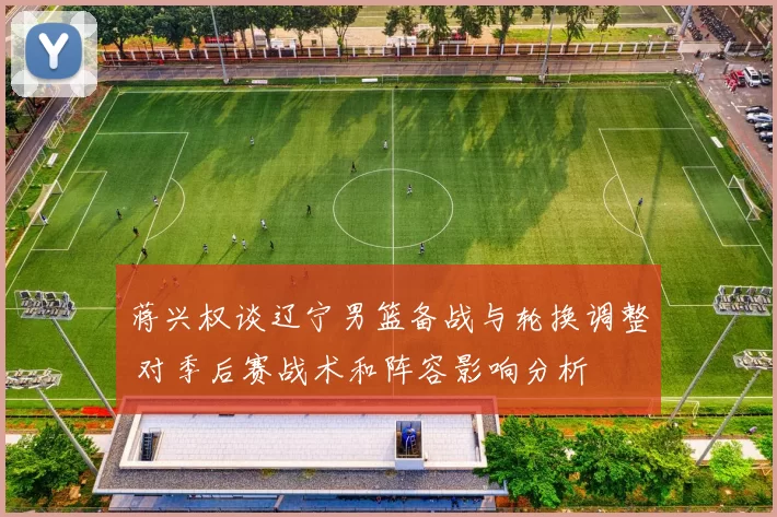 蒋兴权谈辽宁男篮备战与轮换调整 对季后赛战术和阵容影响分析