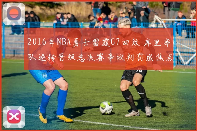 2016年NBA勇士雷霆G7回放 库里率队逆转晋级总决赛争议判罚成焦点