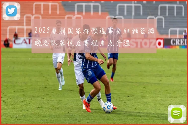 2025非洲国家杯预选赛分组抽签揭晓各队落位后赛程看点升温