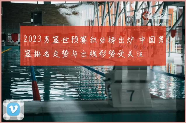 2023男篮世预赛积分榜出炉 中国男篮排名走势与出线形势受关注