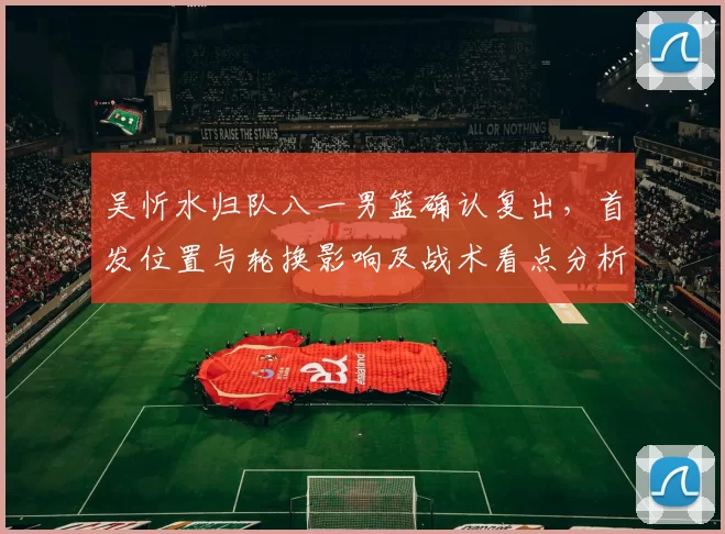 吴忻水归队八一男篮确认复出，首发位置与轮换影响及战术看点分析