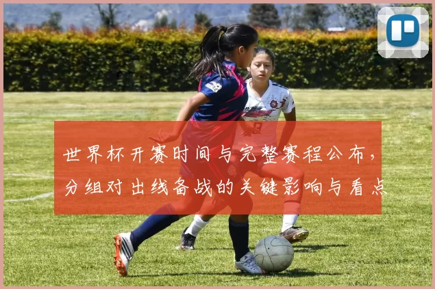 世界杯开赛时间与完整赛程公布,分组对出线备战的关键影响与看点