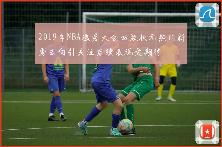 2019年NBA选秀大会回放状元热门新秀去向引关注后续表现受期待