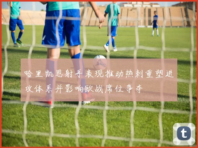 哈里凯恩射手表现推动热刺重塑进攻体系并影响欧战席位争夺