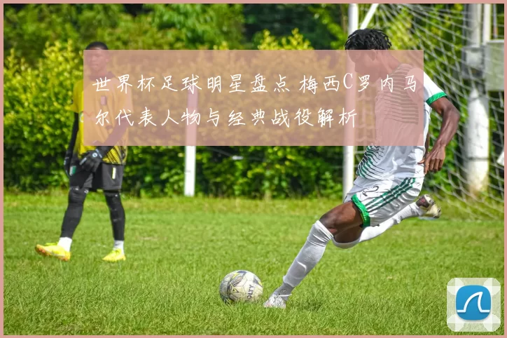 世界杯足球明星盘点 梅西C罗内马尔代表人物与经典战役解析