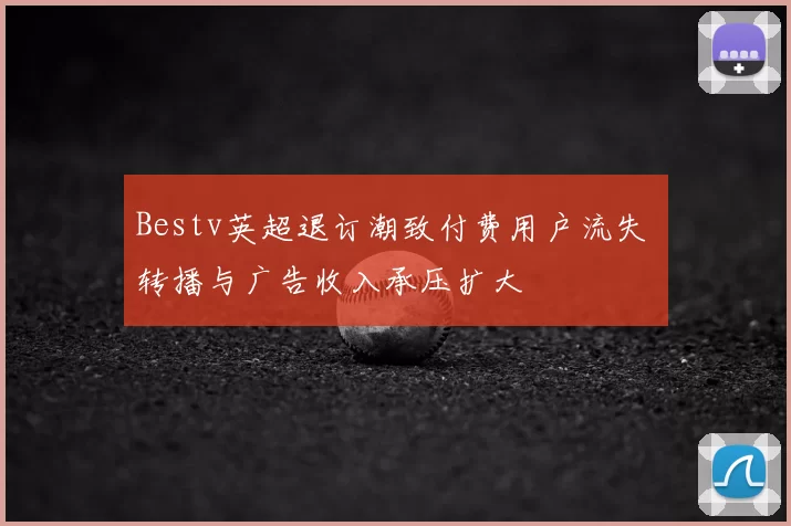 Bestv英超退订潮致付费用户流失 转播与广告收入承压扩大