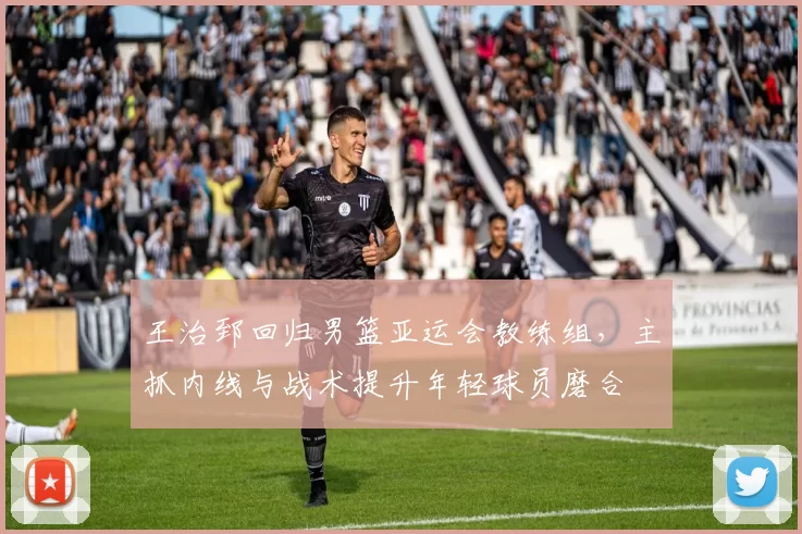 王治郅回归男篮亚运会教练组，主抓内线与战术提升年轻球员磨合