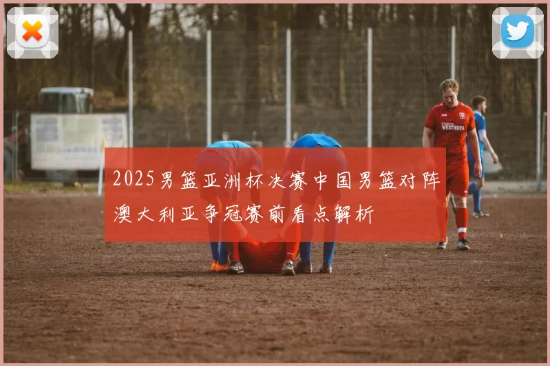 2025男篮亚洲杯决赛中国男篮对阵澳大利亚争冠赛前看点解析