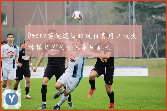 Bestv英超退订潮致付费用户流失 转播与广告收入承压扩大