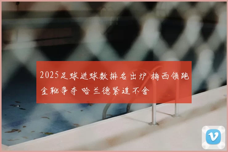 2025足球进球数排名出炉 梅西领跑金靴争夺 哈兰德紧追不舍