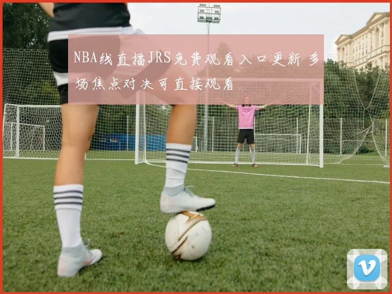 NBA线直播JRS免费观看入口更新 多场焦点对决可直接观看