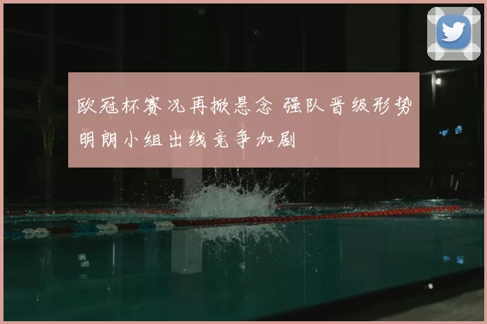 欧冠杯赛况再掀悬念 强队晋级形势明朗小组出线竞争加剧