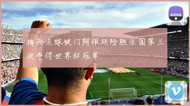 梅西点球破门阿根廷险胜法国第三次夺得世界杯冠军
