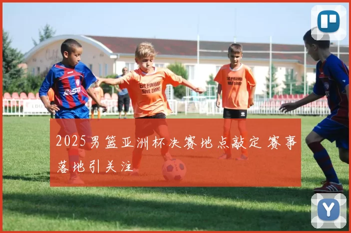 2025男篮亚洲杯决赛地点敲定 赛事落地引关注