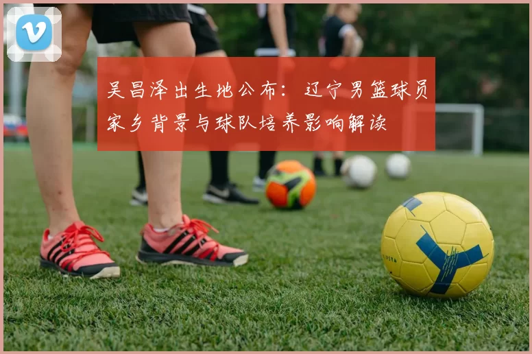 吴昌泽出生地公布：辽宁男篮球员家乡背景与球队培养影响解读