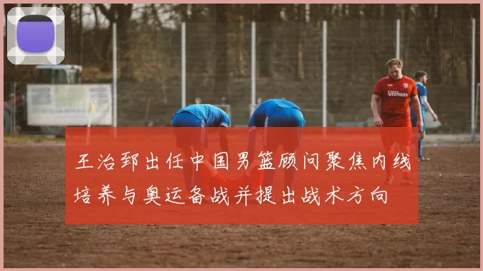 王治郅出任中国男篮顾问聚焦内线培养与奥运备战并提出战术方向