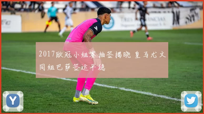 2017欧冠小组赛抽签揭晓 皇马尤文同组巴萨签运平稳